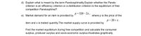 d) Explain what is meant by the term Paretooptimality.Explain whether the Pareto
criterion is an efficiency criterion or a distribution criterion.Is the equilibrium of free
competition Paretooptimal?
p=320– 2x,
e) Market demand for an item is provided by
where p is the price of the
p= 20+x.
item and x is traded quantity. The market supply curve is provided by
Find the market equilibrium during free competition and calculate the consumer
surplus, producer surplus and socio-economic surplus.Illustrates graphically.
