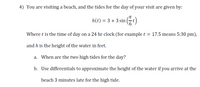 4) You are visiting a beach, and the tides for the day of your visit are given by:
(중)
TT
h(t) = 3 + 3 sin
Where t is the time of day on a 24 hr clock (for example t = 17.5 means 5:30 pm),
and h is the height of the water in feet.
a. When are the two high tides for the day?
b. Use differentials to approximate the height of the water if you arrive at the
beach 3 minutes late for the high tide.
