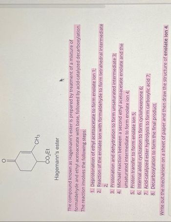 CH3
CO₂Et
Hagemann's ester
The compound known as Hagemann's ester is prepared by treatment of a mixture of
formaldehyde and ethyl acetoacetate with base, followed by acid-catalyzed decarboxylation.
The reaction involves the following steps:
1. Deprotonation of ethyl acetoacetate to form enolate ion 1;
2. Reaction of the enolate ion with formaldehyde to form tetrahedral intermediate
2;
3. Protonation and dehydration to form unsaturated intermediate 3;
4. Michael reaction between a second ethyl acetoacetate enolate and the
unsaturated intermediate to form enolate ion 4;
5. Proton transfer to form enolate ion 5;
6. Internal aldol cyclization to form cyclohexenone 6;
7. Acid-catalyzed ester hydrolysis to form carboxylic acid 7;
8. Decarboxylation to form the final product.
Write out the mechanism on a sheet of paper and then draw the structure of enolate ion 4.