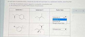 For each pair of substrates below, choose the one that will react faster in a substitution reaction, assuming that:
1. the rate of substitution doesn't depend on nucleophile concentration and
2. the products are a roughly 50/50 mixture of enantiomers.
Br
Substrate A
o
Substrate B
Faster Rate
Substrate A
Substrate A
Substrate B
Roughly Equal Rate
(Choose one)