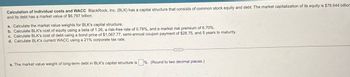 Calculation of individual costs and WACC BlackRock, Inc. (BLK) has a capital structure that consists of common stock equity and debt. The market capitalization of its equity is $76.644 billion
and its debt has a market value of $6.797 billion.
a. Calculate the market value weights for BLK's capital structure.
b. Calculate BLK's cost of equity using a beta of 1.26, a risk-free rate of 0.78%, and a market risk premium of 6.70%.
c. Calculate BLK's cost of debt using a bond price of $1,067.77, semi-annual coupon payment of $28.75, and 5 years to maturity.
d. Calculate BLK's current WACC using a 21% corporate tax rate.
a. The market value weight of long-term debt in BLK's capital structure is %. (Round to two decimal places.)