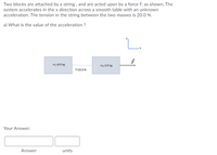 Two blocks are attached by a string , and are acted upon by a force F, as shown, The
system accelerates in the x direction across a smooth table with an unknown
acceleration. The tension in the string between the two masses is 20.0 N.
a) What is the value of the acceleration ?
L.
m,-8.0 kg
m=2.0 kg
T20.0 N
Your Answer:
Answer
units
