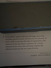 trimester.of her
aevelopment?
4. If an embryo splits at the two-cell stage, each of the
resulting identical twins will have its own placenta. If
such a split occurs near the time of implantation, the
identical twins may share a placenta. By contrast,
fraternal twins never share placenta. Explain this
difference between the two types of twins.
CHAPTER 42
ANIMAL DEVELOPMENT
