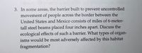 3. In some areas, the barrier built to prevent uncontrolled
movement of people across the border between the
United States and Mexico consists of miles of 6-meter-
tall steel beams placed four inches apart. Discuss the
ecological effects of such a barrier. What types of organ-
isms would be most adversely affected by this habitat
fragmentation?
