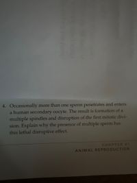 4. Occasionally more than one sperm penetrates and enters
a human secondary oocyte. The result is formation of a
multiple spindles and disruption of the first mitotic divi-
sion. Explain why the presence of multiple sperm has
this lethal disruptive effect.
CHAPTER 41
ANIMAL REPRODUCTION
