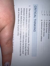 d. implantation occurs
e. zygote forms
f. neural tube forms
- 7
g. maternal cervix softens
CRITICAL THINKING
1. The rubella virus causes German measles. If a pregnant
woman is is infected by the rubella virus during the first
trimester of her pregnanc ner child may be born deaf
or blind. Infections later in pregnancy do not increase the
risk of these effects. Explain why.
oleoholic drink secretes.
