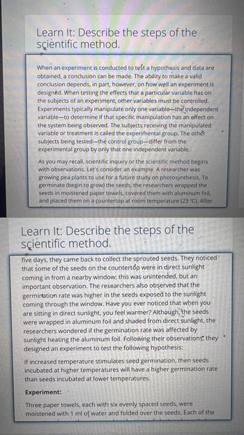 Learn It: Describe the steps of the
scientific method.
When an experiment is conducted to test a hypothesis and data are
obtained, a conclusion can be made. The ability to make a valid
conclusion depends, in part, however, on how well an experiment is
designed. When testing the effects that a particular variable has on
the subjects of an experiment, other variables must be controlled.
Experiments typically manipulate only one variable the independent
variable to determine if that specific manipulation has an effect on
the system being observed. The subjects receiving the manipulated
variable or treatment is called the experimental group. The other
subjects being tested-the control group-differ from the
experimental group by only that one independent variable.
As you may recall, scientific inquiry or the scientific method begins
with observations. Let's consider an example. A researcher was
growing pea plants to use for a future study on photosynthesis. To
germinate (begin to grow) the seeds, the researchers wrapped the
seeds in moistened paper towels, covered them with aluminum foil,
and placed them on a countertop at room temperature (23 °C). After
Learn It: Describe the steps of the
scientific method.
five days, they came back to collect the sprouted seeds. They noticed
that some of the seeds on the countertop were in direct sunlight
coming in from a nearby window; this was unintended, but an
important observation. The researchers also observed that the
germination rate was higher in the seeds exposed to the sunlight
coming through the window. Have you ever noticed that when you
are sitting in direct sunlight, you feel warmer? Although, the seeds
were wrapped in aluminum foil and shaded from direct sunlight, the
researchers wondered if the germination rate was affected by
sunlight heating the aluminum foil. Following their observations, they
designed an experiment to test the following hypothesis:
If increased temperature stimulates seed germination, then seeds
incubated at higher temperatures will have a higher germination rate
than seeds incubated at lower temperatures.
Experiment:
Three paper towels, each with six evenly spaced seeds, were
moistened with 1 ml of water and folded over the seeds. Each of the