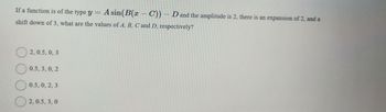 If a function is of the type y = A sin(B(x - C)) - D and the amplitude is 2, there is an expansion of 2, and a
shift down of 3, what are the values of A, B, C and D, respectively?
2, 0.5, 0, 3
0.5,3,0,2
0.5, 0, 2, 3
2,0.5,3,0