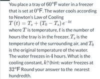 You place a tray of 60°F water in a freezer
that is set at 0°F. The water cools according
to Newton's Law of Cooling
T (t) = T, + (To – T;) e¬kt
where T is temperature, t is the number of
-
hours the tray is in the freezer, T, is the
temperature of the surrounding air, and To
is the original temperature of the water.
The water freezes in 4 hours. What is the
cooling constant, k? (hint: water freezes at
32°F Round your answer to the nearest
hundredth.
