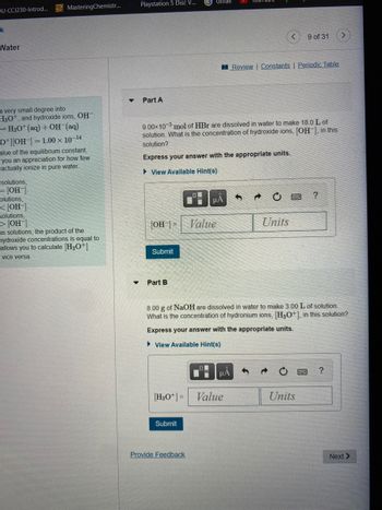 ## Part A

**Problem Statement:**

9.00 x 10⁻³ mol of HBr are dissolved in water to make 18.0 L of solution. What is the concentration of hydroxide ions, \([\text{OH}^-]\), in this solution?

**Instructions:**

Express your answer with the appropriate units.

[Text Box for Answer]

**Hints Available:**

- View Available Hint(s)

## Part B

**Problem Statement:**

8.00 g of NaOH are dissolved in water to make 3.00 L of solution. What is the concentration of hydronium ions, \([\text{H}_3\text{O}^+]\), in this solution?

**Instructions:**

Express your answer with the appropriate units.

[Text Box for Answer]

**Hints Available:**

- View Available Hint(s)

Both sections have input areas to enter the value and unit for the concentration. There are options for viewing hints, as well as submitting the answer.