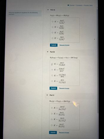 ### Writing Equilibrium Equations for Reactions

This section guides you through writing the equilibrium constant expression (\( K \)) for several chemical reactions.

#### Part A

**Reaction:**
\[ \text{S}_2(g) + 2\text{H}_2(g) \rightleftharpoons 2\text{H}_2\text{S}(g) \]

**Options for Equilibrium Constant (\( K \)):**
1. \( K = \frac{[\text{H}_2\text{S}]^2}{[\text{S}_2][\text{H}_2]^2} \)
2. \( K = \frac{[\text{H}_2\text{S}]}{[\text{S}_2][\text{H}_2]} \)
3. \( K = \frac{[\text{H}_2\text{S}]^2}{[\text{S}_2]^2} \)
4. \( K = \frac{[\text{H}_2\text{S}]}{[\text{S}_2][\text{H}_2]^2} \)

#### Part B

**Reaction:**
\[ \text{H}_2\text{S}(aq) + \text{Cl}_2(aq) \rightleftharpoons \text{S}(s) + 2\text{HCl}(aq) \]

**Options for Equilibrium Constant (\( K \)):**
1. \( K = \frac{[\text{HCl}]^2}{[\text{Cl}_2][\text{H}_2\text{S}]} \)
2. \( K = \frac{[\text{Cl}_2][\text{H}_2\text{S}]}{[\text{HCl}]} \)
3. \( K = \frac{[\text{HCl}]}{[\text{Cl}_2]^2[\text{H}_2\text{S}]} \)

#### Part C

**Reaction:**
\[ \text{Br}_2(g) + \text{Cl}_2(g) \rightleftharpoons 2\text{BrCl}(g) \]

**Options for Equilibrium Constant (\( K \)):**
1. \( K = \frac{[\text{BrCl}]^2}{[\text