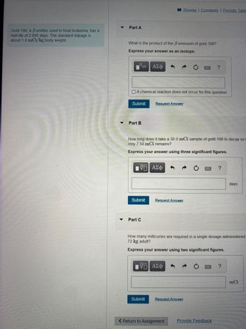 Gold-198, a B emitter used to treat leukemia, has a
half-life of 2.695 days. The standard dosage is
about 1.0 mCi/kg body weight.
Part A
What is the product of the B emission of gold-198?
Express your answer as an isotope.
Submit
Part B
A chemical reaction does not occur for this question.
D
Submit
ΑΣΦ
Part C
How long does it take a 30.0 mCi sample of gold-198 to decay so f
only 7.50 mCi remains?
Express your answer using three significant figures.
Review | Constants | Periodic Table
Request Answer
Submit
ΑΣΦ
Request Answer
OF
VD] ΑΣΦ
How many millicuries are required in a single dosage administered
72 kg adult?
Express your answer using two significant figures.
?
Request Answer
< Return to Assignment
Provide Feedback
days
?
mCi