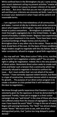 While confined here in the Birmingham city jail, I came across
your recent statement calling my present activities "unwise an
untimely." Seldom do I pause to answer criticism of my work
and ideas... But since I feel that you are men of genuine good
will and that your criticisms are sincerely set forth, I want to tr
to answer your statement in what I hope will be patient and
reasonable terms.
...I am cognizant of the interrelatedness of all communities
and states. I cannot sit idly by in Atlanta and not be concerned
about what happens in Birmingham. Injustice anywhere is a
threat to justice everywhere... Birmingham is probably the
most thoroughly segregated city in the United States. Its ugly
record of brutality is widely known. Negroes have experienced
grossly unjust treatment in the courts. There have been more
unsolved bombings of Negro homes and churches in
Birmingham than in any other city in the nation. These are the
hard, brutal facts of the case. On the basis of these conditions
Negro leaders sought to negotiate with the city fathers. But th
latter consistently refused to engage in good faith negotiation
...You may well ask: "Why direct action? Why sit ins, marches
and so forth? Isn't negotiation a better path?" You are quite
right in calling for negotiation. Indeed, this is the very purpose
of direct action. Nonviolent direct action seeks to create such
crisis and foster such a tension that a community which has
constantly refused to negotiate is forced to confront the
issue... But I must confess that I am not afraid of the word
"tension." I have earnestly opposed violent tension, but there
is a type of constructive, nonviolent tension which is necessar
for growth... The purpose of our direct action program is to
create a situation so crisis packed that it will inevitably open
the door to negotiation...
We know through painful experience that freedom is never
voluntarily given by the oppressor; it must be demanded by th,
oppressed. Frankly, I have yet to engage in a direct action
campaign that was "well timed" in the view of those who have
not suffered unduly from the disease of segregation. For years
now I have heard the word "Wait!" It rings in the ear of every
Negro with piercing familiarity. This "Wait" has almost always
meant "Never." We must come to see, with one of our
distinguished jurists, that "justice too long delayed is justice
denied."
