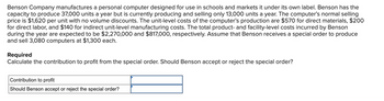 Benson Company manufactures a personal computer designed for use in schools and markets it under its own label. Benson has the
capacity to produce 37,000 units a year but is currently producing and selling only 13,000 units a year. The computer's normal selling
price is $1,620 per unit with no volume discounts. The unit-level costs of the computer's production are $570 for direct materials, $200
for direct labor, and $140 for indirect unit-level manufacturing costs. The total product- and facility-level costs incurred by Benson
during the year are expected to be $2,270,000 and $817,000, respectively. Assume that Benson receives a special order to produce
and sell 3,080 computers at $1,300 each.
Required
Calculate the contribution to profit from the special order. Should Benson accept or reject the special order?
Contribution to profit
Should Benson accept or reject the special order?