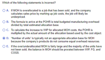 Which of the following statements is incorrect?
O A.
If MOH is overallocated to a job that has been sold, and the company
calculates sales price by marking up job costs, the job will likely be
underpriced.
O B. The formula to arrive at the POHR is total budgeted manufacturing overhead
divided by total estimated allocation base.
O C. To calculate the increase to WIP for allocated MOH costs, the POHR is
multiplied by the actual amount of the allocation based used by the cost object.
D. "Number of units" is typically not an appropriate allocation base for MOH
because the company's products do not consume equal overhead resources.
If the over/underallocated MOH is fairly large and the majority of the units have
not been sold, the balance in MOH should be prorated between WIP, FG, and
COGS.
O E.