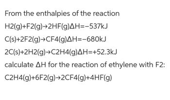 From the enthalpies of the reaction
H2(g)+F2(g)→2HF(g)AH=-537kJ
C(s)+2F2(g) →CF4(g)AH=-680kJ
2C(s)+2H2(g) →C2H4(g)AH=+52.3kJ
calculate AH for the reaction of ethylene with F2:
C2H4(g)+6F2(g)→2CF4(g)+4HF(g)