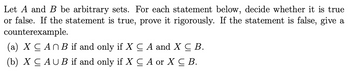 Let A and B be arbitrary sets. For each statement below, decide whether it is true
or false. If the statement is true, prove it rigorously. If the statement is false, give a
counterexample.
(a) X CAN B if and only if X ≤ A and X C B.
(b) XC AUB if and only if X ≤ A or X C B.