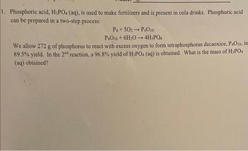 1. Phosphoric acid, H3PO4 (aq), is used to make fertilizers and is present in cola drinks. Phosphoric acid
can be prepared in a two-step process:
P4 +502 → P4010
-
P4O10+ 6H₂O 4H3PO4
We allow 272 g of phosphorus to react with excess oxygen to form tetraphosphorus decaoxice, P4010, in
89.5% yield. In the 2nd reaction, a 96.8% yield of H3PO4 (aq) is obtained. What is the mass of H₂PO4
(aq) obtained?