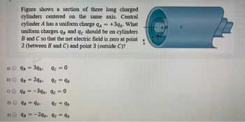 b)
C)
=
Figure shows a section of three long charged
cylinders centered on the same axis. Central
cylinder A has a uniform charge qA
+3qo. What
uniform charges qs and qc should be on cylinders
B and C so that the net electric field is zero at point
2 (between B and C) and point 3 (outside C)?
9B = 390,
9B = 290,
9c=0
9c = 90
9B-390, 9c=0
98 90,
9c = 90
9B-290, 9c = 90
1
C