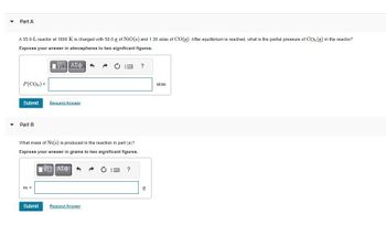 Part A
A 55.0-L reactor at 1600 K is charged with 50.0 g of NiO(s) and 1.30 atm of CO(g). After equilibrium is reached, what is the partial pressure of CO₂ (g) in the reactor?
Express your answer in atmospheres to two significant figures.
VE ΑΣΦΑ
P(CO₂) =
Submit
Part B
What mass of Ni(s) is produced in the reaction in part (a)?
Express your answer in grams to two significant figures.
ΨΕ ΑΣΦ
m =
Request Answer
Submit
Request Answer
?
?
04
g
atm
