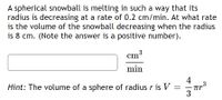 A spherical snowball is melting in such a way that its
radius is decreasing at a rate of 0.2 cm/min. At what rate
is the volume of the snowball decreasing when the radius
is 8 cm. (Note the answer is a positive number).
ст3
cm³
min
4
Hint: The volume of a sphere of radius r is V =
3
|
