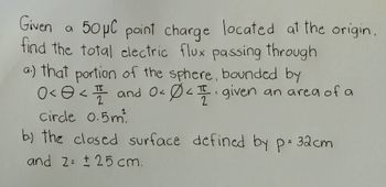 Given
a
50 μC point charge located at the origin.
find the total electric flux passing through
a.) that portion of the sphere, bounded by
0< < 1 and 0 < 04. given an area of a
८
2
2
circle 0.5m²
b) the closed surface defined by p= 32cm
and 2= ± 25 cm.