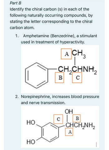 Part B
Identify the chiral carbon (s) in each of the
following naturally occurring compounds, by
stating the letter corresponding to the chiral
carbon atom.
1. Amphetamine (Benzedrine), a stimulant
used in treatment of hyperactivity.
A CH3
CH₂CHNH2₂2
с
2. Norepinephrine, increases blood pressure
and nerve transmission.
HO
B
HO
OH
CB
CHCH,NH,
A