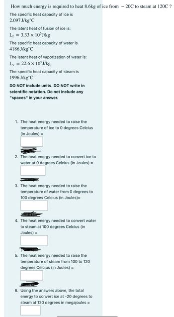 How much energy is required to heat 8.6kg of ice from -20℃ to steam at 120C ?
The specific heat capacity of ice is
2.097 J/kg C
The latent heat of fusion of ice is:
Lf
=
3.33 × 105J/kg
The specific heat capacity of water is
4186J/kg C
The latent heat of vaporization of water is:
Lv
=
22.6 × 105J/kg
The specific heat capacity of steam is
1996 J/kg C
DO NOT include units. DO NOT write in
scientific notation. Do not include any
"spaces" in your answer.
1. The heat energy needed to raise the
temperature of ice to 0 degrees Celcius
(in Joules) =
2. The heat energy needed to convert ice to
water at 0 degrees Celcius (in Joules) =
3. The heat energy needed to raise the
temperature of water from 0 degrees to
100 degrees Celcius (in Joules)=
4. The heat energy needed to convert water
to steam at 100 degrees Celcius (in
Joules) =
5. The heat energy needed to raise the
temperature of steam from 100 to 120
degrees Celcius (in Joules) =
6. Using the answers above, the total
energy to convert ice at -20 degrees to
steam at 120 degrees in megajoules