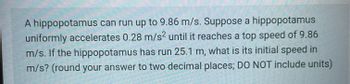 A hippopotamus can run up to 9.86 m/s. Suppose a hippopotamus
uniformly accelerates 0.28 m/s² until it reaches a top speed of 9.86
m/s. If the hippopotamus has run 25.1 m, what is its initial speed in
m/s? (round your answer to two decimal places; DO NOT include units)