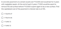 A concrete pavement on a street would cost P 10,000 and would last for 5 years
with negligible repairs. At the end of each 5 years, P 1000 would be spent to
remove the old surface before P 10,000 is spent again to lay a new surface. Find
the capitalized cost of the pavement is interest rate is at 15%.
P 20,876.47
P 59,814.46
P 2490.72
P 3490.72
