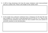3. A 200 m long aluminum wire has the same resistance and cross-sectional
area as a carbon wire. What is the length of the carbon wire?
4. A wire made of an unknown substance has a resistance of 125 m2. The wire
has a length of 1.8 m and a cross-sectional area of 2.35×10-5 m². What is the
resistivity of the substance from which the wire is made? Give your answer in
scientific notation to one decimal place
