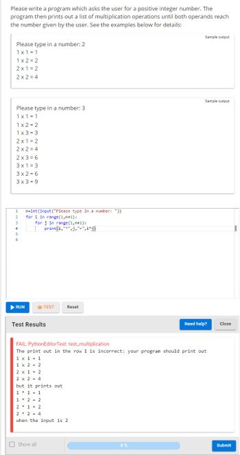 Please write a program which asks the user for a positive integer number. The
program then prints out a list of multiplication operations until both operands reach
the number given by the user. See the examples below for details:
Please type in a number: 2
1x1 = 1
1x2=2
2x1=2
2x2=4
Please type in a number: 3
1x1 = 1
1x2=2
1x3=3
2x1=2
2x2=4
2x3 = 6
3x1 = 3
3x2=6
3x3 = 9
1
2
3
4
5
6
► RUN
n=int (input("Please type in a number: "))
for i in range(1, n+1):
for j in range (1, n+1):
print(i,"*",j,"=",i*j)
TEST
Test Results
Reset
Show all
1 * 2 = 2
2*1 = 2
2 * 2 = 4
when the input is 2.
Sample output
FAIL: PythonEditor Test: test_multiplication
The print out in the row 1 is incorrect: your program should print out
1 x 1 1
1 x 2 = 2
2 x 1 = 2
2 x 2 = 4
but it prints out
1 * 1 = 1
0%
Sample output
Need help?
Close
Submit