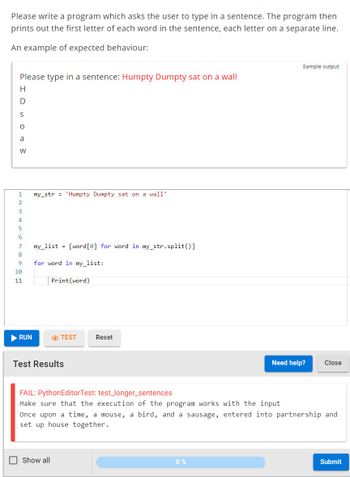 Please write a program which asks the user to type in a sentence. The program then
prints out the first letter of each word in the sentence, each letter on a separate line.
An example of expected behaviour:
Please type in a sentence: Humpty Dumpty sat on a wall
Н
HDS or W
a
1
2
3
4
5
6
7
8
9
10
11
RUN
my_str = 'Humpty Dumpty sat on a wall'
my_list = [word [0] for word in my str.split()]
for word in my_list:
Print (word)
TEST
Test Results
Show all
Reset
Sample output
0%
Need help?
FAIL: Python Editor Test: test_longer_sentences
Make sure that the execution of the program works with the input
Once upon a time, a mouse, a bird, and a sausage, entered into partnership and
set up house together.
Close
Submit