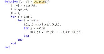 function [L, U] = LUdecom(A)
[n,~] = size (A);
end
L = eye(n);
U = A;
for k=1:n-1
end
for i=k+1:n
L(i,k)
for j=k+1:n
U(i, j)
end
end
=
U(i,k)/U(k, k);
=
U(i,j) L(i,k)*U(k,j);