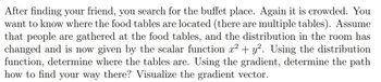After finding your friend, you search for the buffet place. Again it is crowded. You
want to know where the food tables are located (there are multiple tables). Assume
that people are gathered at the food tables, and the distribution in the room has
changed and is now given by the scalar function x² + y². Using the distribution
function, determine where the tables are. Using the gradient, determine the path
how to find your way there? Visualize the gradient vector.