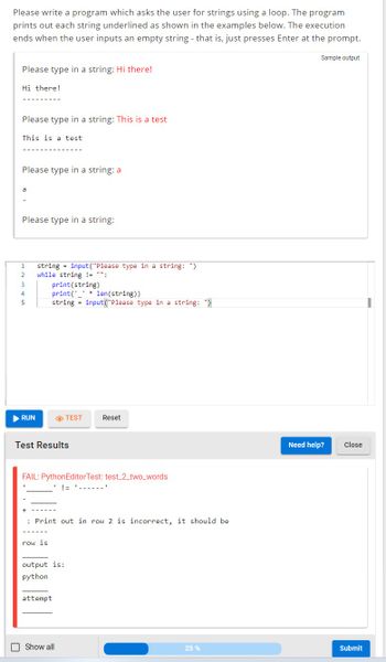 Please write a program which asks the user for strings using a loop. The program
prints out each string underlined as shown in the examples below. The execution
ends when the user inputs an empty string - that is, just presses Enter at the prompt.
Please type in a string: Hi there!
Hi there!
Please type in a string: This is a test
This is a test
Please type in a string: a
a
Please type in a string:
1
2
3
4
5
▶ RUN
string=input("Please type in a string: ")
while string != "":
print (string)
print(len(string))
string=input("Please type in a string: ")
Test Results
FAIL: PythonEditorTest: test_2_two_words
!= '‒‒‒‒‒
row is
TEST
+
: Print out in row 2 is incorrect, it should be
output is:
python
attempt
Reset
Show all
25%
Sample output
Need help?
Close
Submit