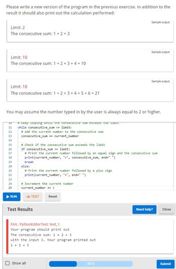 Please write a new version of the program in the previous exercise. In addition to the
result it should also print out the calculation performed:
Limit: 2
The consecutive sum: 1 + 2 = 3
Limit: 10
The consecutive sum: 1+ 2+ 3+ 4 = 10
Limit: 18
The consecutive sum: 1+ 2+ 3+ 4+ 5+ 6 = 21
10
11
12
13
14
15
16
17
18
19
20
21
22
23
24
25
You may assume the number typed in by the user is always equal to 2 or higher.
▶ RUN
# Keep looping until the consecutive sum exceeds the limit
while consecutive_sum <= limit:
# Add the current number to the consecutive sum
consecutive_sum += current_number
break
else:
# Print the current number followed by a plus sign
print(current_number, "+", end=" ")
# Check if the consecutive sum exceeds the limit
if consecutive_sum >= limit:
# Print the current number followed by an equal sign and the consecutive sum
print(current_number, "-", consecutive_sum, end=" ")
# Increment the current number
current_number += 1
TEST
Test Results
Reset
FAIL: PythonEditorTest: test_1
Your program should print out
The consecutive sum: 1 + 2 = 3
Show all
with the input 3. Your program printed out
1 + 2 = 3
Sample output
Sample output
33 %
Sample output
Need help? Close
Submit