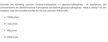 Consider the following reaction: fructose-6-phosphate <-> glucose-6-phosphate. At equilibrium, the
concentrations are 300mM fructose-6-phosphate and 600mM glucose-6-phosphate. What is deltaG¹⁰ for the
reaction? (Use the rounded number for the Gas constant: R=8 J/molk)
a. -15936 J/mol
b.-1652 J/mol
O c. 1652 J/mol
O d. 15936 J/mol