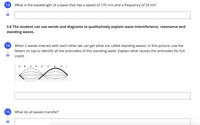 13
What is the wavelength of a wave that has a speed of 175 m/s and a frequency of 25 Hz?
1
5.6 The student can use words and diagrams to qualitatively explain wave intereference, resonance and
standing waves.
14
When 2 waves interact with each other we can get what are called standing waves. In this picture, use the
letters on top to identify all the antinodes of this standing wave. Explain what causes the antinodes for full
credit.
A B C D E F G H I
в
15
What do all waves transfer?
1
