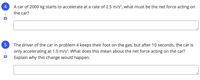 4
A car of 2000 kg starts to accelerate at a rate of 2.5 m/s², what must be the net force acting on
the car?
1
The driver of the car in problem 4 keeps their foot on the gas, but after 10 seconds, the car is
only accelerating at 1.0 m/s?. What does this mean about the net force acting on the car?
1
Explain why this change would happen.
