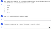 Nelie Newton has a weight of 100 N. If she is hanging from a bar with 2 ropes attached. What
will be the force on a scale attached to just one of the ropes?
1
100 N
50 N
25 N
200 N
7
What is the difference between mass and weight?
1
If you have an object that has a mass of 25 Kg, what is its weight on Earth?
1
-
00
