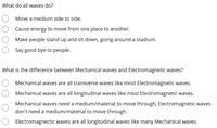 What do all waves do?
Move a medium side to side.
Cause energy to move from one place to another.
Make people stand up and sit down, going around a stadium.
Say good bye to people.
What is the difference between Mechanical waves and Electromagnetic waves?
Mechanical waves are all transverse waves like most Electromagnetic waves.
Mechanical waves are all longitudinal waves like most Electromagnetic waves.
Mechanical waves need a medium/material to move through, Electromagnetic waves
don't need a medium/material to move through.
Electromagnectic waves are all longitudinal waves like many Mechanical waves.
