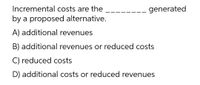 Incremental costs are the
generated
by a proposed alternative.
A) additional revenues
B) additional revenues or reduced costs
C) reduced costs
D) additional costs or reduced revenues
