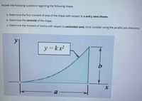 Answer the following questions regarding the following shape.
a. Determine the first moment of area of the shape with respect to x and y axes shown.
b. Determine the centroid of the shape
c. Determine the moment of inertia with respect to centroidal axes. (hint: consider using the parallel axis theorem.)
y = k x2
a-
