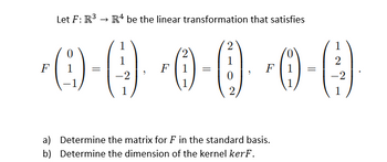 Let F: R³ R4 be the linear transformation that satisfies
1
1
1
2
-0 (0) 0 0 0 0)
(4)
F
=
=
F
=
2
-2
1
a) Determine the matrix for F in the standard basis.
b) Determine the dimension of the kernel kerF.