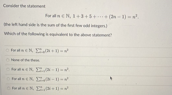 Consider the statement
For all n E N, 1+3+5++ (2n-1) = n².
(the left hand side is the sum of the first few odd integers.)
Which of the following is equivalent to the above statement?
O For all n E N, (2i+1) = n²
None of the these.
For all n € Ν, Σ1 (2% - 1) = n?.
Ο For all n ΕΝ,
Σο(2% – 1) = n
For all n E N, ₁(2i + 1) = n²