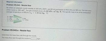 Required information
Problem 05.042 Nozzle flow
Air enters an adiabatic nozzle steadily at 300 kPa, 200°C, and 45 m/s and leaves at 110.0 kPa and 180 m/s. The inlet area
of the nozzle is 110 cm². The gas constant of air is 0. 287 kPa m³/kg K. The specific heat of air at the anticipated
average temperature of 450 K is Cp 1.02 kJ/kg. C.
.
P₁ = 300 kPa
T₁ =200°C
Air
P₂ kPa
V₁
-45 m/s
V₂ = 180 m/s
A₁ = 110 cm²
Problem 05.042.a- Nozzle flow
Determine the mass flow rate through the nozzle.
The mass flow rate through the nozzle is
kg/s.