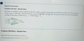 0
Required information
Problem 05.042 Nozzle flow
Air enters an adiabatic nozzle steadily at 300 kPa, 200°C, and 45 m/s and leaves at 110.0 kPa and 180 m/s. The inlet area
of the nozzle is 110 cm2. The gas constant of air is 0.287 kPa m³/kg K. The specific heat of air at the anticipated
average temperature of 450 K is cp = 1.02 kJ/kg. C.
-
P₁ = 300 kPa
T₁ =200°C
V₁=45 m/s
A₁ = 110 cm²
Air
P2 kPa
V2 180 m/s
Problem 05.042.b - Nozzle flow
Determine the exit temperature of the air.
The exit temperature of the air is
°C.