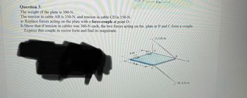 **Question 3:**

The weight of the plate is 300 N. The tension in cable AB is 350 N, and the tension in cable CD is 550 N.

a. Replace forces acting on the plate with a **force-couple** at point O.

b. Show that if tension in cables was 360 N each, the two forces acting on the plate at B and C form a couple. Express this couple in vector form and find its magnitude.

---

**Diagram Explanation:**

The diagram shows a rectangular plate with a coordinate system labeled at key points:

- **A:** The cable position above point O
- **B:** Located at coordinates (0, 3, 0) m
- **C:** Located at coordinates (4, 4, 0) m
- **D:** Located at coordinates (8, 3, 4) m

There are lines depicting the direction of the cables AB and CD acting on the plate, forming a system to consider for force-couple and couple analysis.