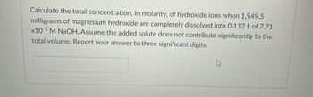 **Problem Statement:**

Calculate the total concentration, in molarity, of hydroxide ions when 1,949.5 milligrams of magnesium hydroxide are completely dissolved into 0.112 L of 7.71 x 10^-1 M NaOH. Assume the added solute does not contribute significantly to the total volume. Report your answer to three significant digits.

**Instructions for Students:**

1. **Understand the Chemical Context:** Recognize that the problem involves the dissolution of magnesium hydroxide (Mg(OH)₂) in a sodium hydroxide (NaOH) solution.

2. **Calculate the Moles of Mg(OH)₂:**
   - Convert 1,949.5 mg of magnesium hydroxide to grams.
   - Use the molar mass of Mg(OH)₂ to find the moles present.

3. **Compute Moles of Hydroxide Ions from Mg(OH)₂:**
   - Determine the number of moles of hydroxide ions contributed by the dissolved magnesium hydroxide. (Remember that each mole of Mg(OH)₂ provides two moles of OH⁻ ions.)

4. **Calculate Hydroxide Ion Contribution from NaOH:**
   - Use the molarity of the NaOH solution to determine moles of OH⁻ ions present in 0.112 L.

5. **Determine Total Hydroxide Ion Concentration:**
   - Add the moles of OH⁻ ions from both sources.
   - Divide by the total volume to find the molarity of hydroxide ions, considering the assumption that volume addition is negligible.

6. **Express Final Answer:**
   - Report the concentration in molarity to three significant digits.

**Additional Notes:**
- **Equations to Use:**
  - Molarity (M) = moles of solute / liters of solution
  - Moles = mass (g) / molar mass (g/mol)

Ensure precision and use consistent units throughout calculations.